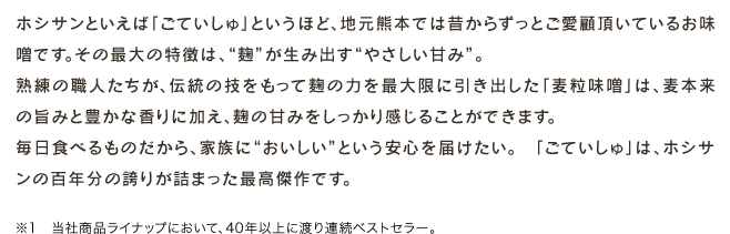 ホシサンといえば「ごていしゅ」というほど、地元熊本では昔からずっとご愛顧頂いているお味噌です。その最大の特徴は、“麹”が生み出す“やさしい甘み”。熟練の職人たちが、伝統の技をもって麹の力を最大限に引き出した「麦粒味噌」は、麦本来の旨みと豊かな香りに加え、麹の甘みをしっかり感じることができます。毎日食べるものだから、家族に“おいしい”という安心を届けたい。 「ごていしゅ」は、ホシサンの百年分の誇りが詰まった最高傑作です。