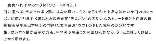 一度食べればやみつきに！リピート率NO.1！口に運べば、今までのポン酢にはない深いコクと、まろやかで上品な味わいが口の中いっぱいに広がります。くまもとの高級果実デコポンの爽やかなストレート果汁と百年の伝統技術が生み出す最高の搾りたて生醤油をブレンドした究極のポン酢です。酸っぱいポン酢が苦手な方も、味の深みが違う火の国ぽん酢なら、きっと美味しくお召し上がり頂けます。
